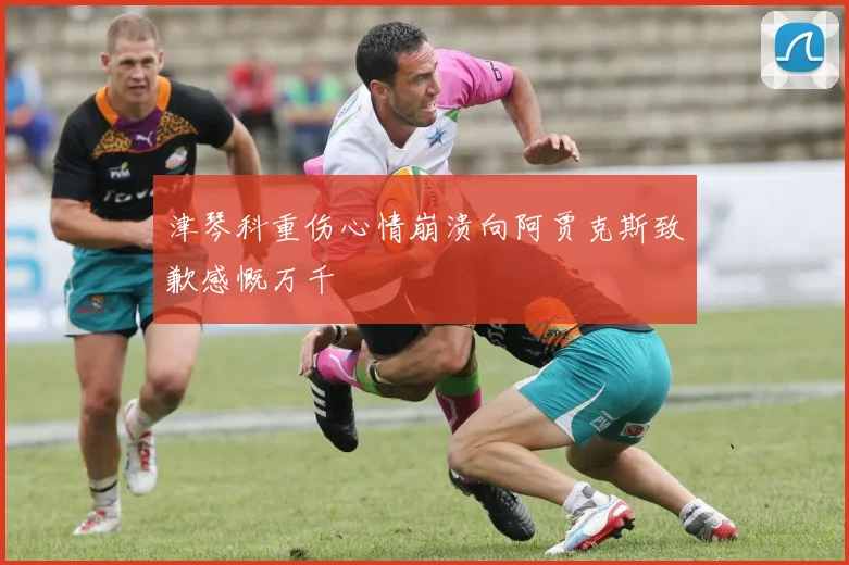津琴科重伤心情崩溃向阿贾克斯致歉感慨万千