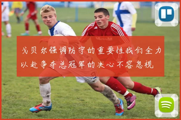戈贝尔强调防守的重要性我们全力以赴争夺总冠军的决心不容忽视