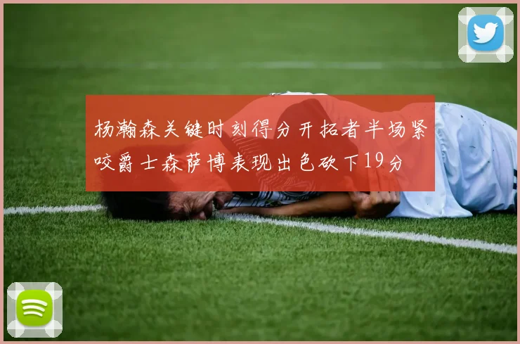 杨瀚森关键时刻得分开拓者半场紧咬爵士森萨博表现出色砍下19分