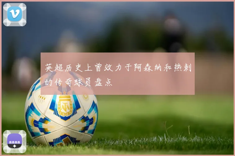英超历史上曾效力于阿森纳和热刺的传奇球员盘点