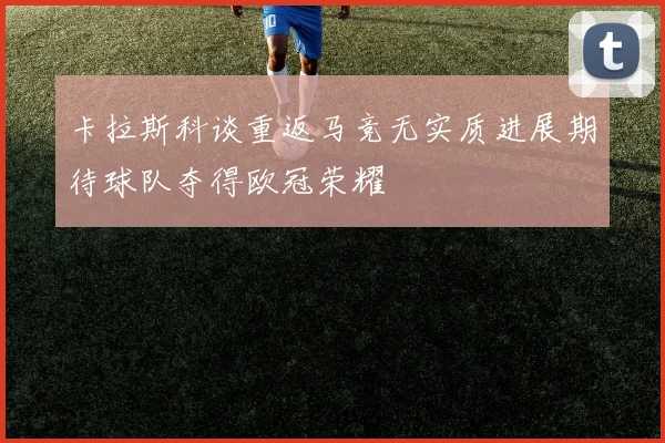 卡拉斯科谈重返马竞无实质进展期待球队夺得欧冠荣耀