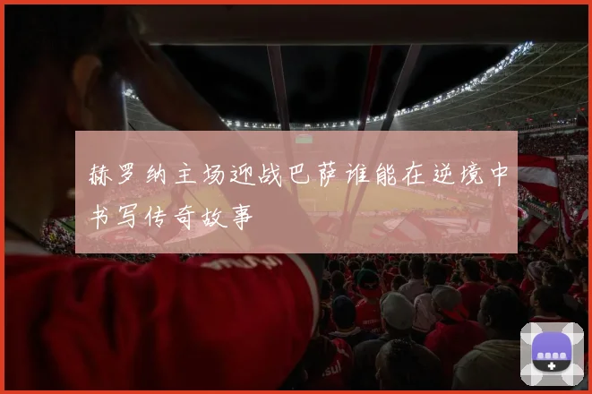 赫罗纳主场迎战巴萨谁能在逆境中书写传奇故事