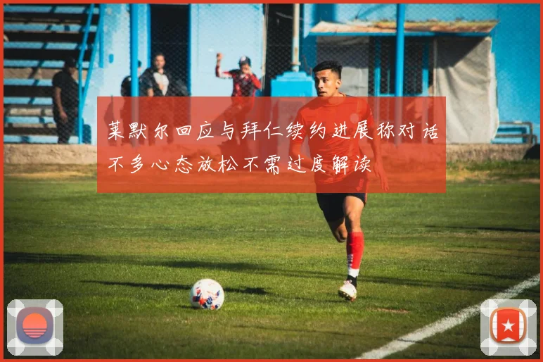 莱默尔回应与拜仁续约进展称对话不多心态放松不需过度解读