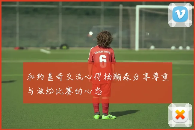 和约基奇交流心得杨瀚森分享尊重与放松比赛的心态