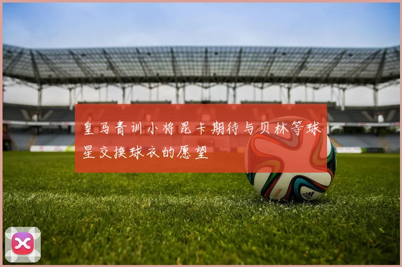 皇马青训小将昆卡期待与贝林等球星交换球衣的愿望