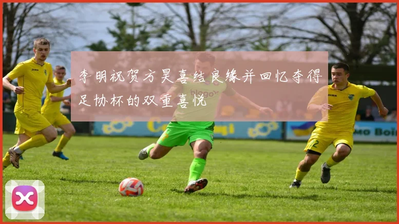 李明祝贺方昊喜结良缘并回忆夺得足协杯的双重喜悦