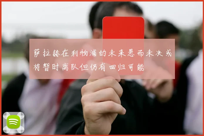 萨拉赫在利物浦的未来悬而未决或将暂时离队但仍有回归可能