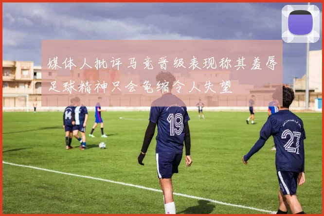 媒体人批评马竞晋级表现称其羞辱足球精神只会龟缩令人失望