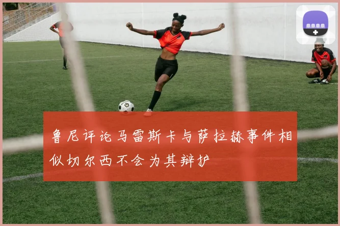 鲁尼评论马雷斯卡与萨拉赫事件相似切尔西不会为其辩护
