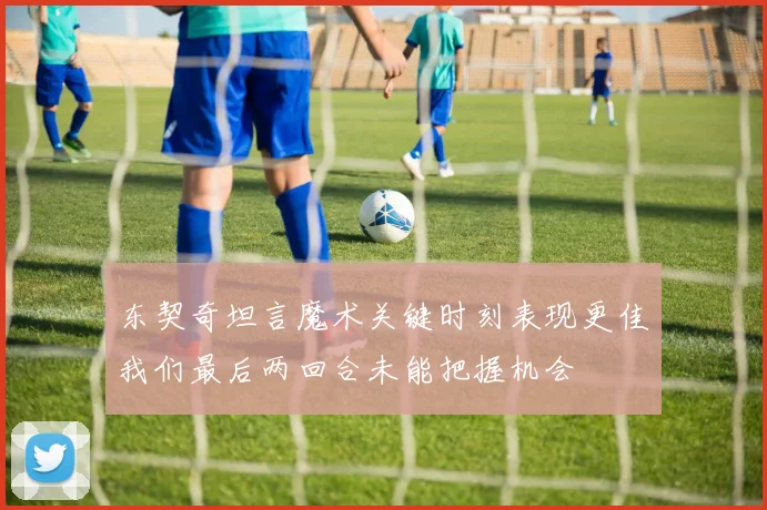 东契奇坦言魔术关键时刻表现更佳我们最后两回合未能把握机会