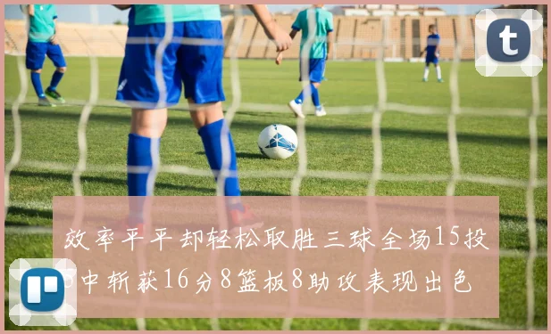 效率平平却轻松取胜三球全场15投5中斩获16分8篮板8助攻表现出色