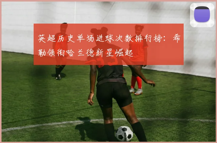 英超历史单场进球次数排行榜：希勒领衔哈兰德新星崛起