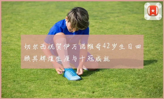 切尔西祝贺伊万诺维奇42岁生日回顾其辉煌生涯与十冠成就