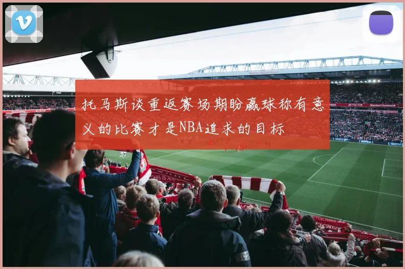 托马斯谈重返赛场期盼赢球称有意义的比赛才是NBA追求的目标