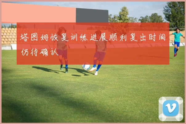 塔图姆恢复训练进展顺利复出时间仍待确认