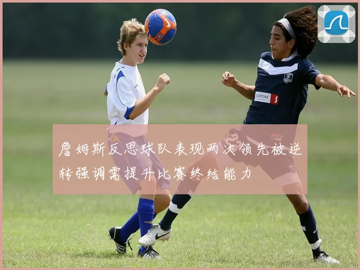 詹姆斯反思球队表现两次领先被逆转强调需提升比赛终结能力