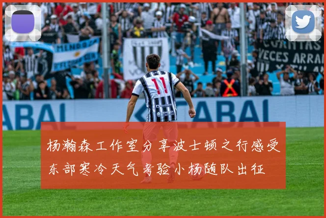 杨瀚森工作室分享波士顿之行感受东部寒冷天气考验小杨随队出征