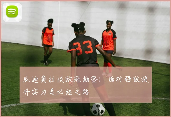 瓜迪奥拉谈欧冠抽签：面对强敌提升实力是必经之路