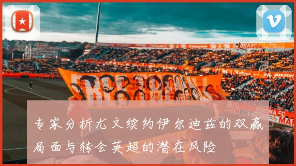 专家分析尤文续约伊尔迪兹的双赢局面与转会英超的潜在风险