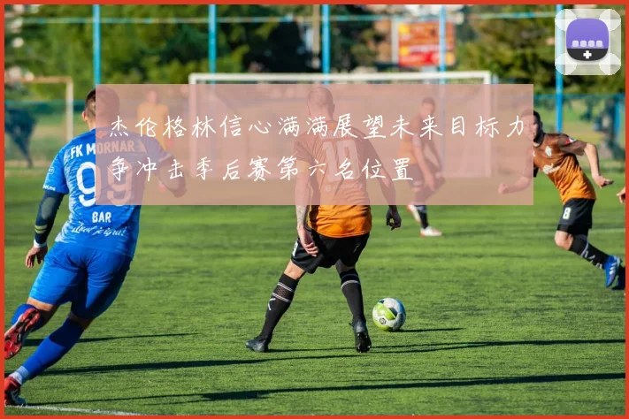 杰伦格林信心满满展望未来目标力争冲击季后赛第六名位置