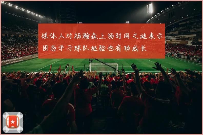 媒体人对杨瀚森上场时间之谜表示困惑学习球队经验也有助成长