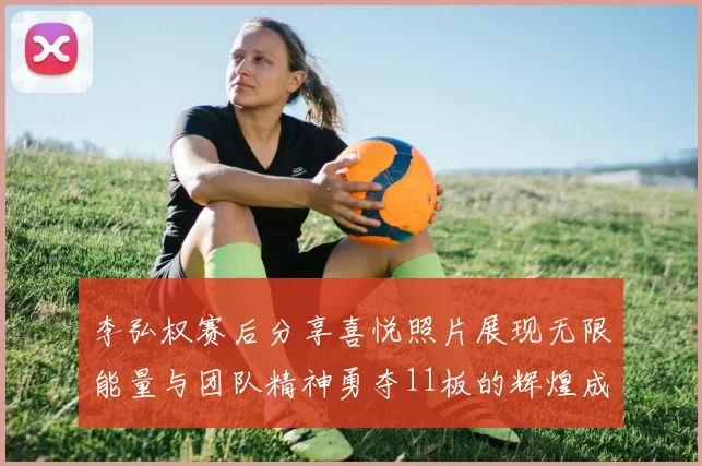 李弘权赛后分享喜悦照片展现无限能量与团队精神勇夺11板的辉煌成就