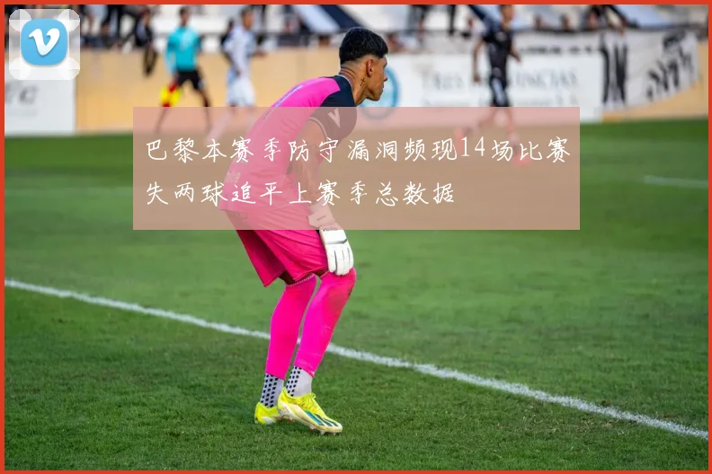 巴黎本赛季防守漏洞频现14场比赛失两球追平上赛季总数据